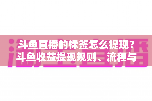 斗鱼直播的标签怎么提现？斗鱼收益提现规则、流程与避坑指南全解析