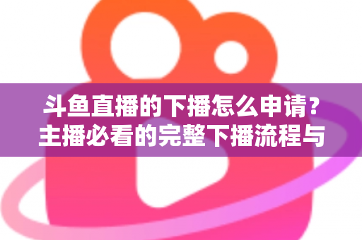 斗鱼直播的下播怎么申请?主播必看的完整下播流程与停播申请指南 斗鱼直播的下播怎么申请?主播必看的完整下播流程与停播申请指南