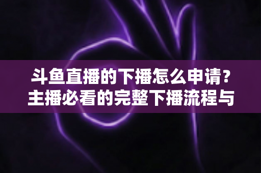 斗鱼直播的下播怎么申请?主播必看的完整下播流程与停播申请指南 斗鱼直播的下播怎么申请?主播必看的完整下播流程与停播申请指南