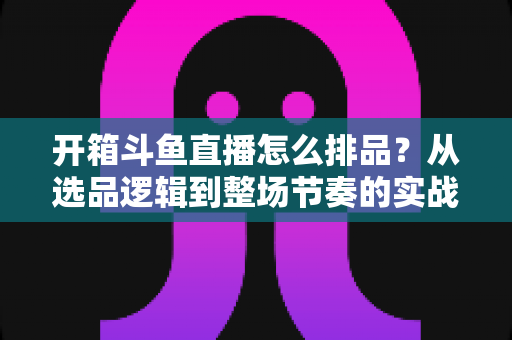 开箱斗鱼直播怎么排品？从选品逻辑到整场节奏的实战排品全攻略
