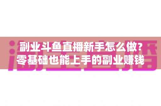副业斗鱼直播新手怎么做?零基础也能上手的副业赚钱全攻略 副业斗鱼直播新手怎么做?零基础也能上手的副业赚钱全攻略