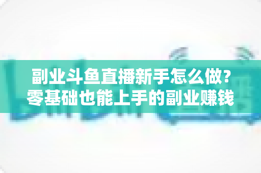副业斗鱼直播新手怎么做?零基础也能上手的副业赚钱全攻略 副业斗鱼直播新手怎么做?零基础也能上手的副业赚钱全攻略