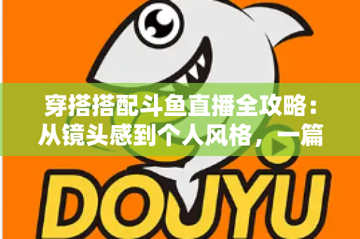 穿搭搭配斗鱼直播全攻略：从镜头感到个人风格，一篇解决主播穿衣难题