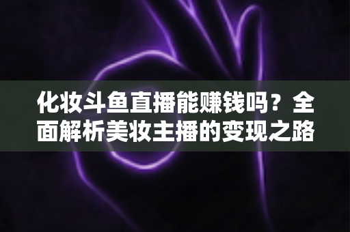 化妆斗鱼直播能赚钱吗?全面解析美妆主播的变现之路与收入真相 化妆斗鱼直播能赚钱吗?全面解析美妆主播的变现之路与收入真相