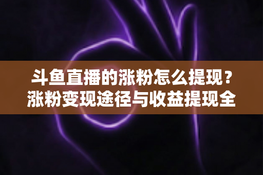 斗鱼直播的涨粉怎么提现？涨粉变现途径与收益提现全流程一文详解