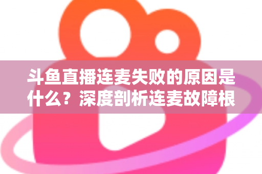 斗鱼直播连麦失败的原因是什么？深度剖析连麦故障根源与高效解决方法全攻略