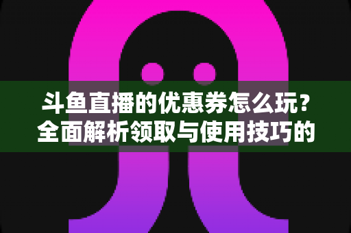 斗鱼直播的优惠券怎么玩?全面解析领取与使用技巧的实用指南 斗鱼直播的优惠券怎么玩?全面解析领取与使用技巧的实用指南