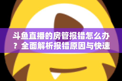 斗鱼直播的房管报错怎么办?全面解析报错原因与快速解决攻略 斗鱼直播的房管报错怎么办?全面解析报错原因与快速解决攻略