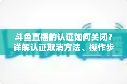 斗鱼直播的认证如何关闭？详解认证取消方法、操作步骤与常见疑问