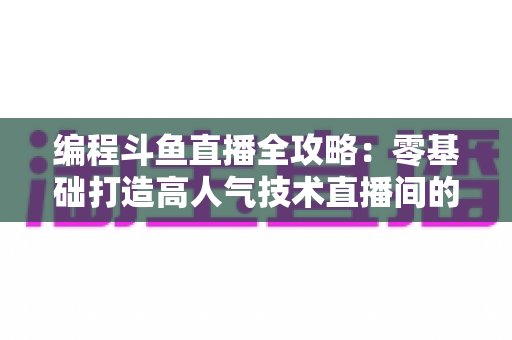 编程斗鱼直播全攻略：零基础打造高人气技术直播间的完整实战指南