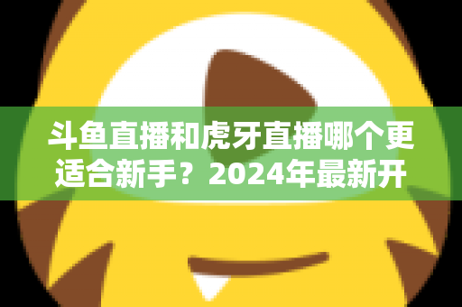 斗鱼直播和虎牙直播哪个更适合新手？2024年最新开直播平台选择全攻略