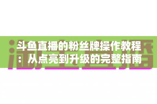 斗鱼直播的粉丝牌操作教程：从点亮到升级的完整指南，新手也能一学就会