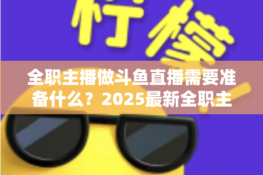 全职主播做斗鱼直播需要准备什么?2025最新全职主播入行准备清单与避坑指南 全职主播做斗鱼直播需要准备什么?2025最新全职主播入行准备清单与避坑指南