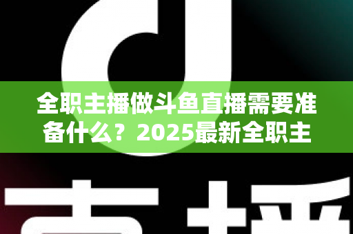 全职主播做斗鱼直播需要准备什么？2025最新全职主播入行准备清单与避坑指南