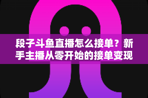 段子斗鱼直播怎么接单？新手主播从零开始的接单变现全攻略