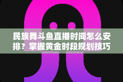 民族舞斗鱼直播时间怎么安排？掌握黄金时段规划技巧，助力直播间人气稳步提升