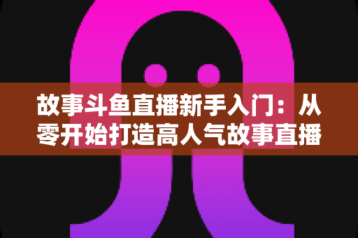 故事斗鱼直播新手入门：从零开始打造高人气故事直播间的完整指南
