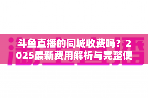 斗鱼直播的同城收费吗？2025最新费用解析与完整使用指南一网打尽