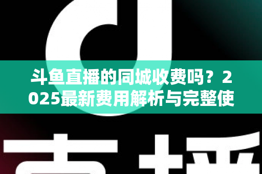 斗鱼直播的同城收费吗？2025最新费用解析与完整使用指南一网打尽