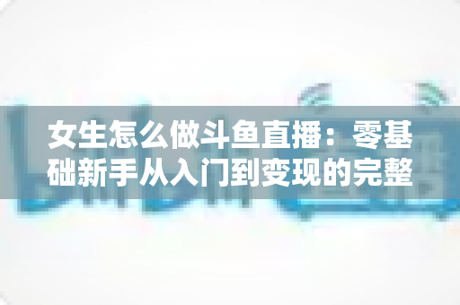 女生怎么做斗鱼直播:零基础新手从入门到变现的完整攻略 女生怎么做斗鱼直播:零基础新手从入门到变现的完整攻略