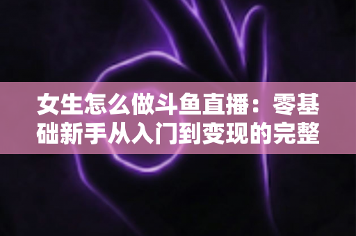 女生怎么做斗鱼直播：零基础新手从入门到变现的完整攻略