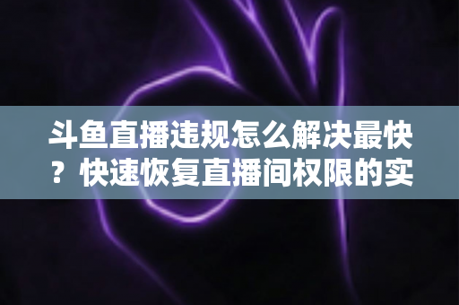 斗鱼直播违规怎么解决最快?快速恢复直播间权限的实用指南 斗鱼直播违规怎么解决最快?快速恢复直播间权限的实用指南