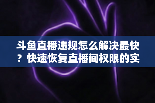 斗鱼直播违规怎么解决最快？快速恢复直播间权限的实用指南