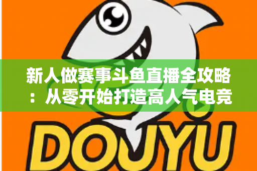 新人做赛事斗鱼直播全攻略:从零开始打造高人气电竞直播间的实用指南 新人做赛事斗鱼直播全攻略:从零开始打造高人气电竞直播间的实用指南