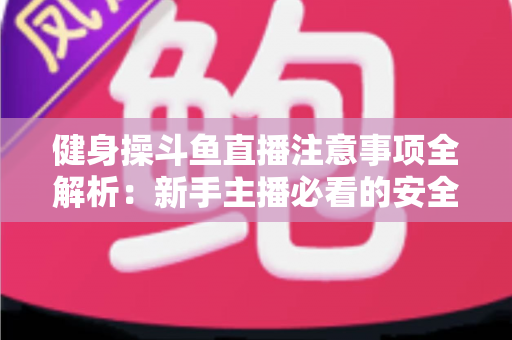 健身操斗鱼直播注意事项全解析:新手主播必看的安全涨粉实战指南 健身操斗鱼直播注意事项全解析:新手主播必看的安全涨粉实战指南