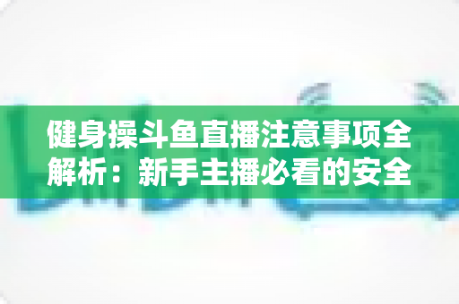 健身操斗鱼直播注意事项全解析:新手主播必看的安全涨粉实战指南 健身操斗鱼直播注意事项全解析:新手主播必看的安全涨粉实战指南