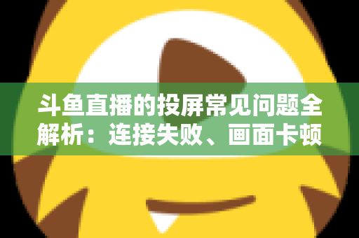 斗鱼直播的投屏常见问题全解析：连接失败、画面卡顿、声音异常一站式解决方案指南