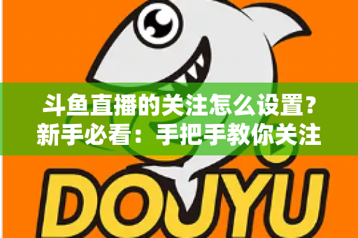 斗鱼直播的关注怎么设置?新手必看:手把手教你关注主播、管理关注列表与开启开播提醒的完整攻略 斗鱼直播的关注怎么设置?新手必看:手把手教你关注主播、管理关注列表与开启开播提醒的完整攻略