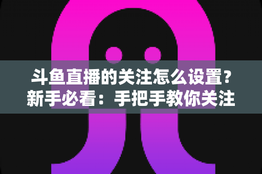 斗鱼直播的关注怎么设置?新手必看:手把手教你关注主播、管理关注列表与开启开播提醒的完整攻略 斗鱼直播的关注怎么设置?新手必看:手把手教你关注主播、管理关注列表与开启开播提醒的完整攻略