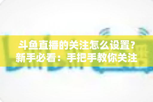 斗鱼直播的关注怎么设置？新手必看：手把手教你关注主播、管理关注列表与开启开播提醒的完整攻略