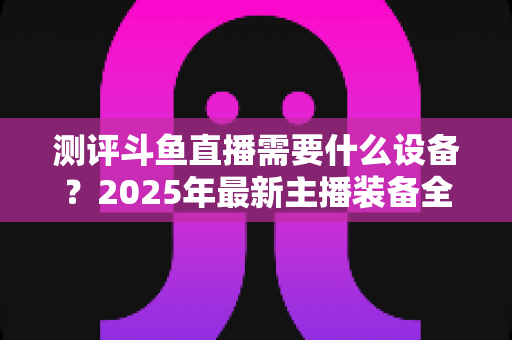 测评斗鱼直播需要什么设备?2025年最新主播装备全攻略:从入门到专业级配置一网打尽 测评斗鱼直播需要什么设备?2025年最新主播装备全攻略:从入门到专业级配置一网打尽