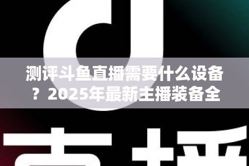 测评斗鱼直播需要什么设备?2025年最新主播装备全攻略:从入门到专业级配置一网打尽 测评斗鱼直播需要什么设备?2025年最新主播装备全攻略:从入门到专业级配置一网打尽