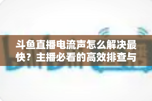 斗鱼直播电流声怎么解决最快?主播必看的高效排查与处理全攻略 斗鱼直播电流声怎么解决最快?主播必看的高效排查与处理全攻略