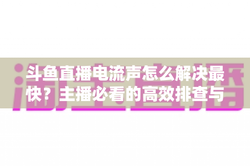 斗鱼直播电流声怎么解决最快?主播必看的高效排查与处理全攻略 斗鱼直播电流声怎么解决最快?主播必看的高效排查与处理全攻略