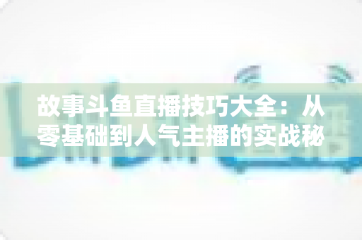 故事斗鱼直播技巧大全：从零基础到人气主播的实战秘籍