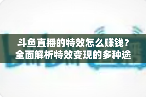 斗鱼直播的特效怎么赚钱？全面解析特效变现的多种途径与实战指南