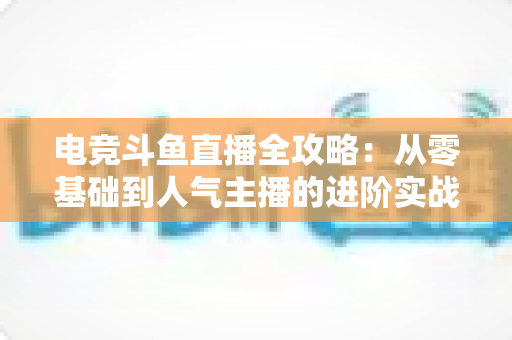电竞斗鱼直播全攻略：从零基础到人气主播的进阶实战手册