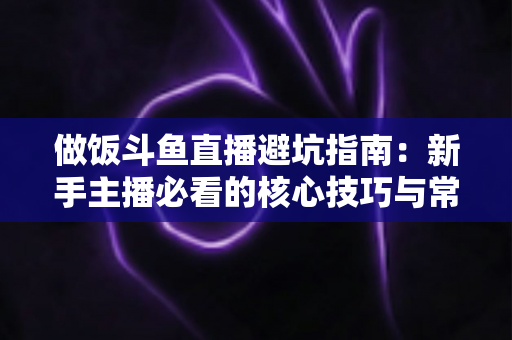 做饭斗鱼直播避坑指南:新手主播必看的核心技巧与常见误区解析 做饭斗鱼直播避坑指南:新手主播必看的核心技巧与常见误区解析