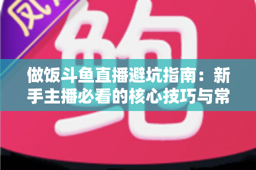 做饭斗鱼直播避坑指南:新手主播必看的核心技巧与常见误区解析 做饭斗鱼直播避坑指南:新手主播必看的核心技巧与常见误区解析