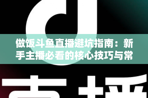 做饭斗鱼直播避坑指南：新手主播必看的核心技巧与常见误区解析
