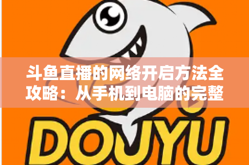 斗鱼直播的网络开启方法全攻略:从手机到电脑的完整网络配置与优化指南 斗鱼直播的网络开启方法全攻略:从手机到电脑的完整网络配置与优化指南
