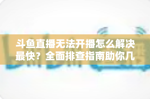 斗鱼直播无法开播怎么解决最快?全面排查指南助你几分钟内恢复直播 斗鱼直播无法开播怎么解决最快?全面排查指南助你几分钟内恢复直播