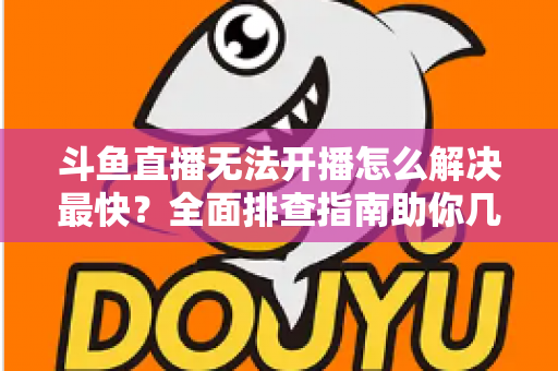 斗鱼直播无法开播怎么解决最快？全面排查指南助你几分钟内恢复直播