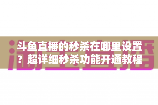 斗鱼直播的秒杀在哪里设置？超详细秒杀功能开通教程与运营技巧全解析