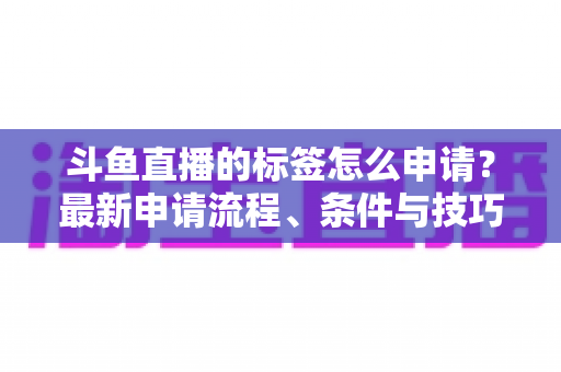 斗鱼直播的标签怎么申请?最新申请流程、条件与技巧全解析 斗鱼直播的标签怎么申请?最新申请流程、条件与技巧全解析