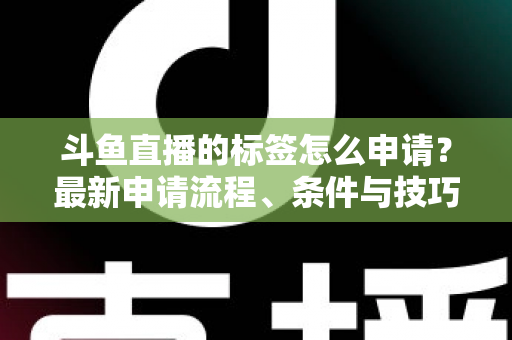斗鱼直播的标签怎么申请？最新申请流程、条件与技巧全解析